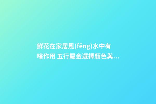 鮮花在家居風(fēng)水中有啥作用 五行屬金選擇顏色與對(duì)應(yīng)的方位風(fēng)水有